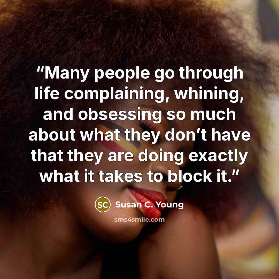 “Many people go through life complaining, whining, and obsessing so much about what they don’t have that they are doing exactly what it takes to block it.” quote by Susan C. Young