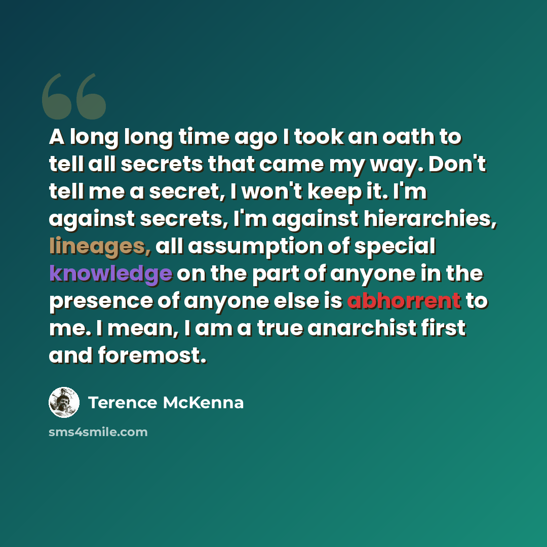 “A long long time ago I took an oath to tell all secrets that came my way. Don't tell me a secret, I won't keep it. I'm against secrets, I'm against hierarchies, lineages, all assumption of special knowledge on the part of anyone in the presence of anyone else is abhorrent to me. I mean, I am a…” quote by Terence McKenna