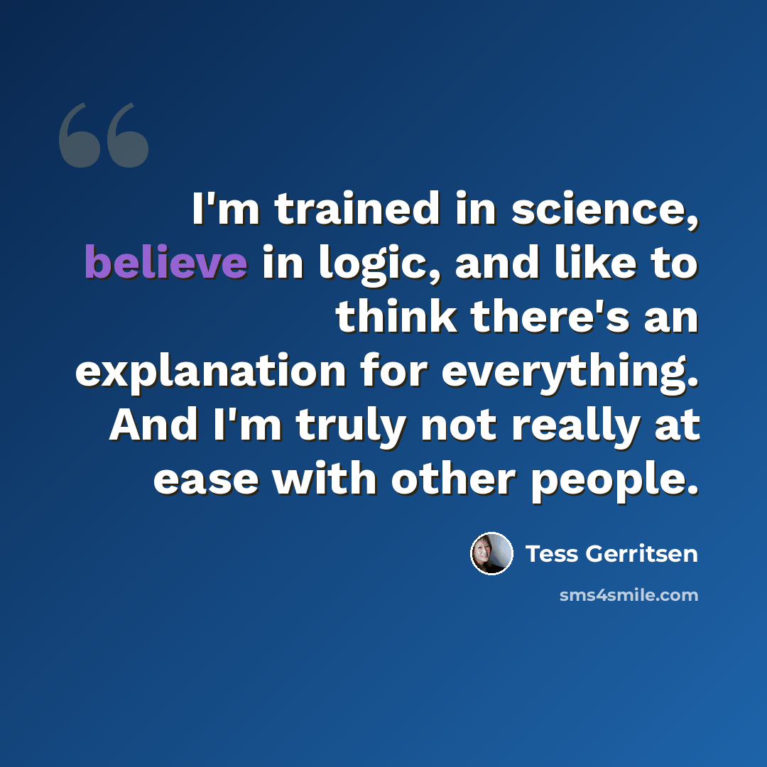 “I'm trained in science, believe in logic, and like to think there's an explanation for everything. And I'm truly not really at ease with other people.” quote by Tess Gerritsen