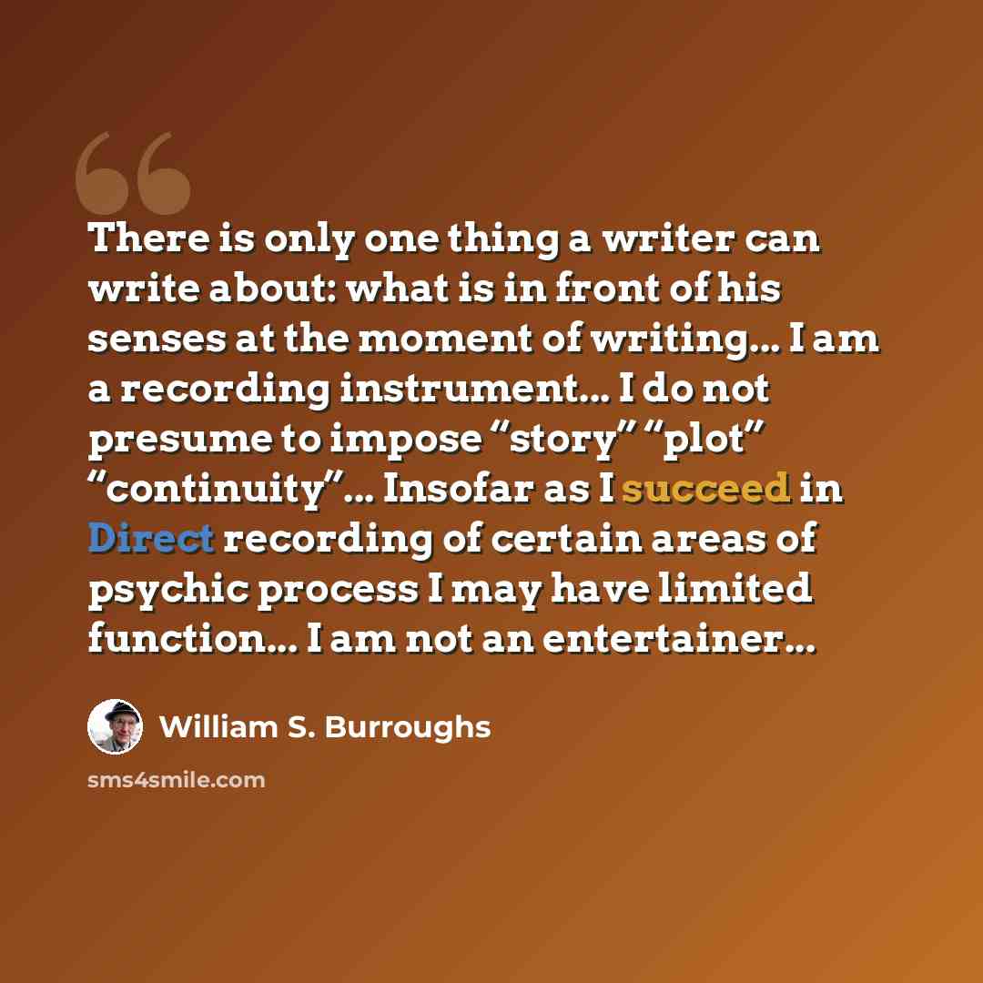 “There is only one thing a writer can write about: what is in front of his senses at the moment of writing... I am a recording instrument... I do not presume to impose “story” “plot” “continuity”... Insofar as I succeed in Direct recording of certain areas of psychic process I may have limited…” quote by William S. Burroughs