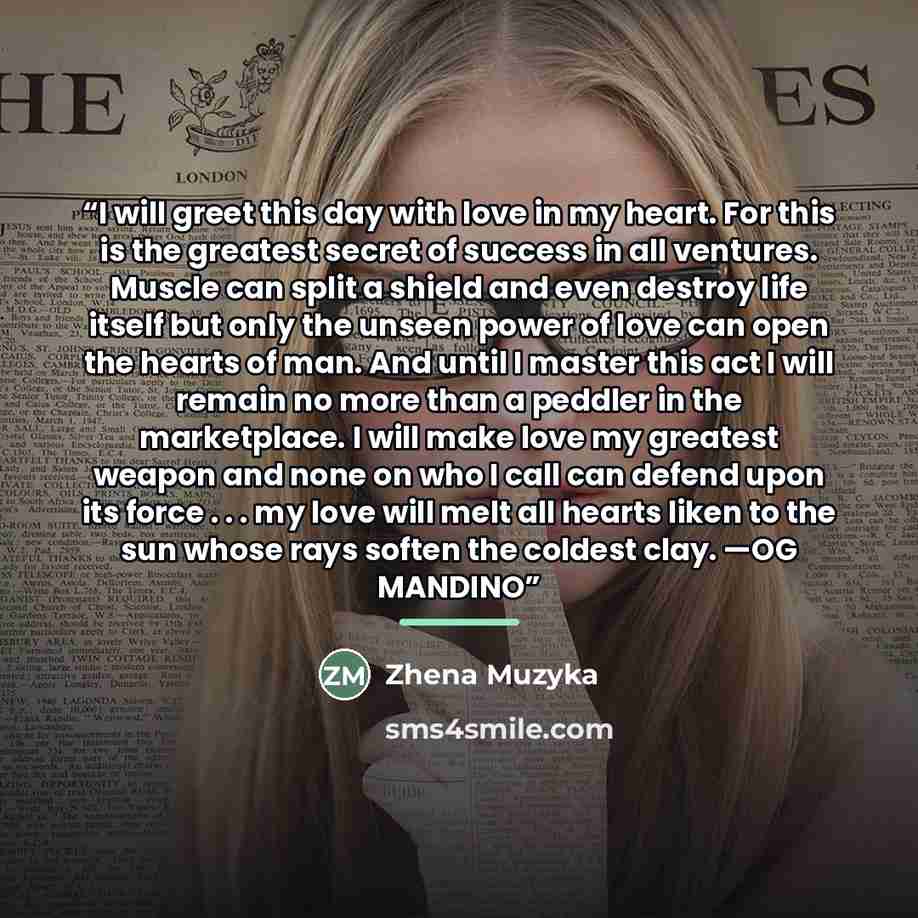 “I will greet this day with love in my heart. For this is the greatest secret of success in all ventures. Muscle can split a shield and even destroy life itself but only the unseen power of love can open the hearts of man. And until I master this act I will remain no more than a peddler in the…” quote by Zhena Muzyka