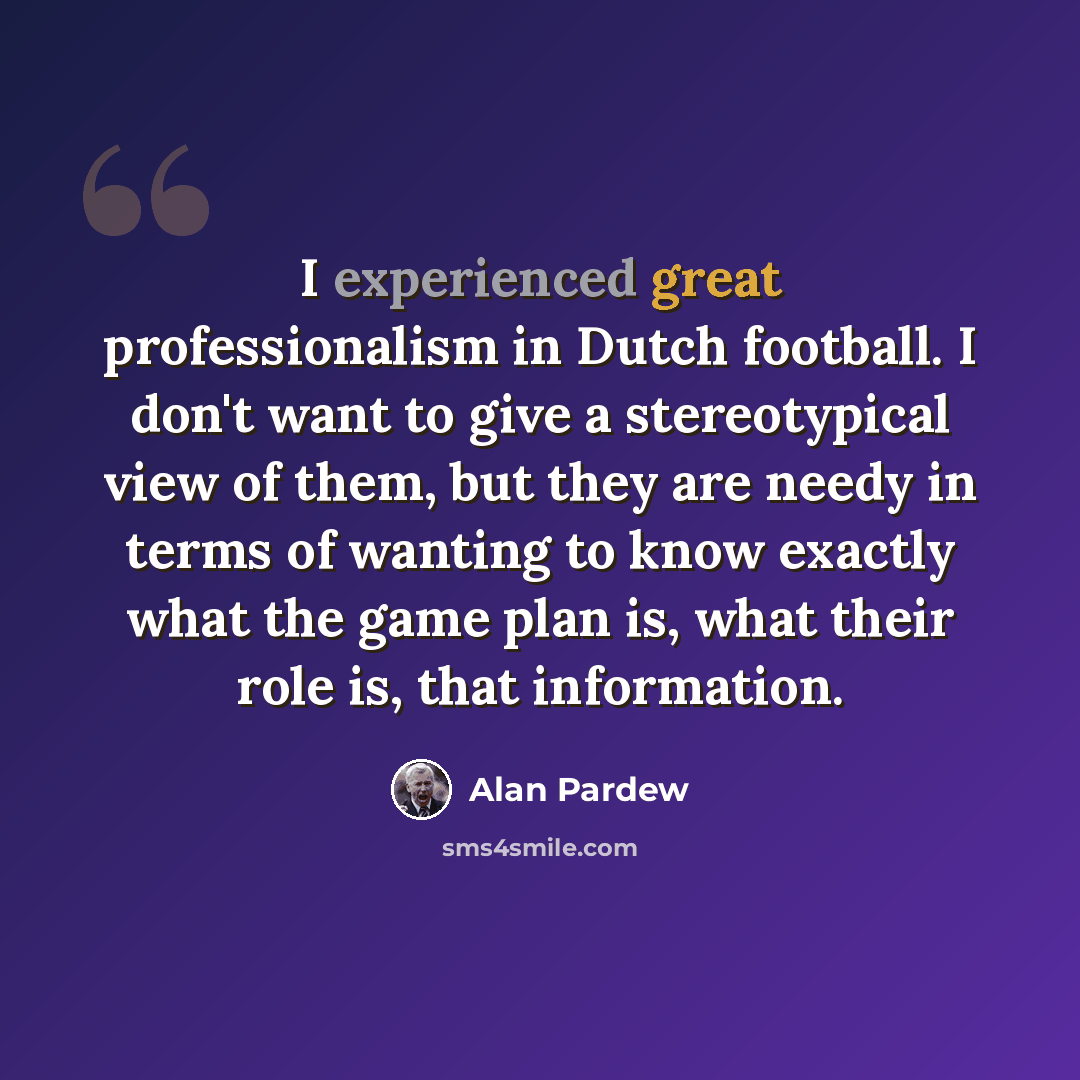 “I experienced great professionalism in Dutch football. I don't want to give a stereotypical view of them, but they are needy in terms of wanting to know exactly what the game plan is, what their role is, that information.” quote by Alan Pardew
