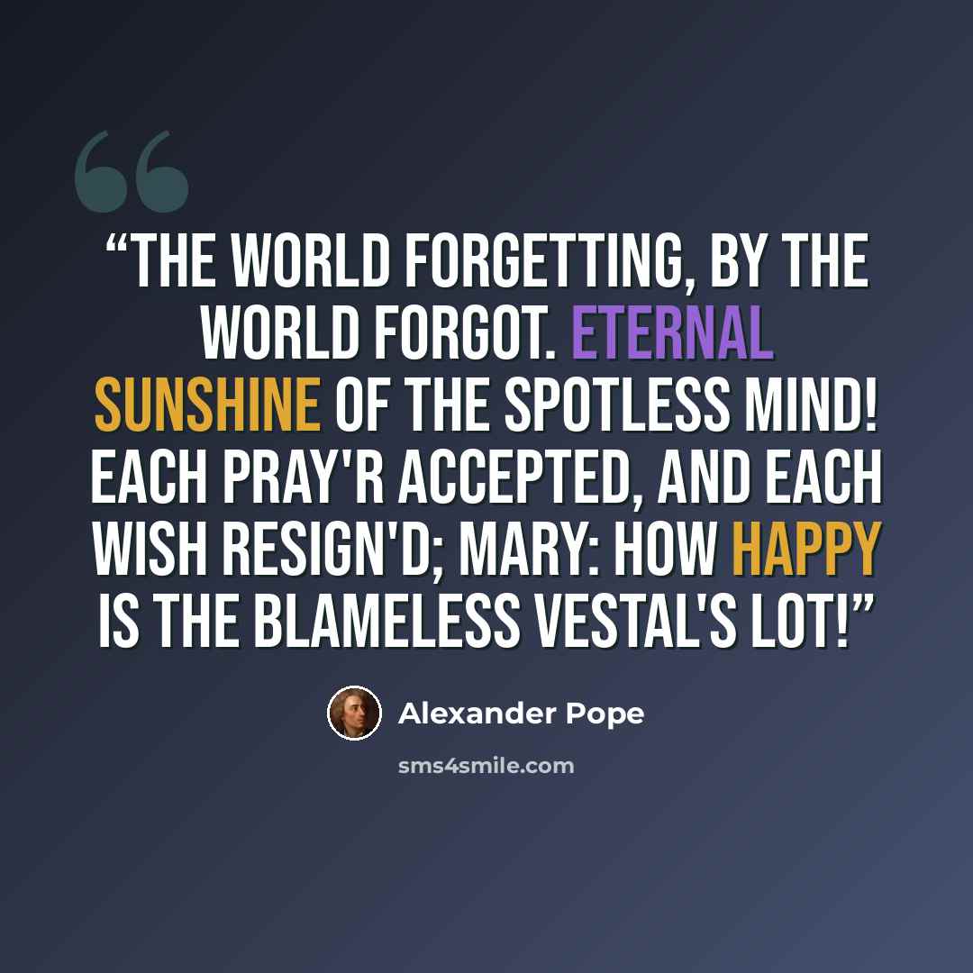 “The world forgetting, by the world forgot. Eternal sunshine of the spotless mind! Each pray'r accepted, and each wish resign'd; Mary: How happy is the blameless vestal's lot!” quote by Alexander Pope