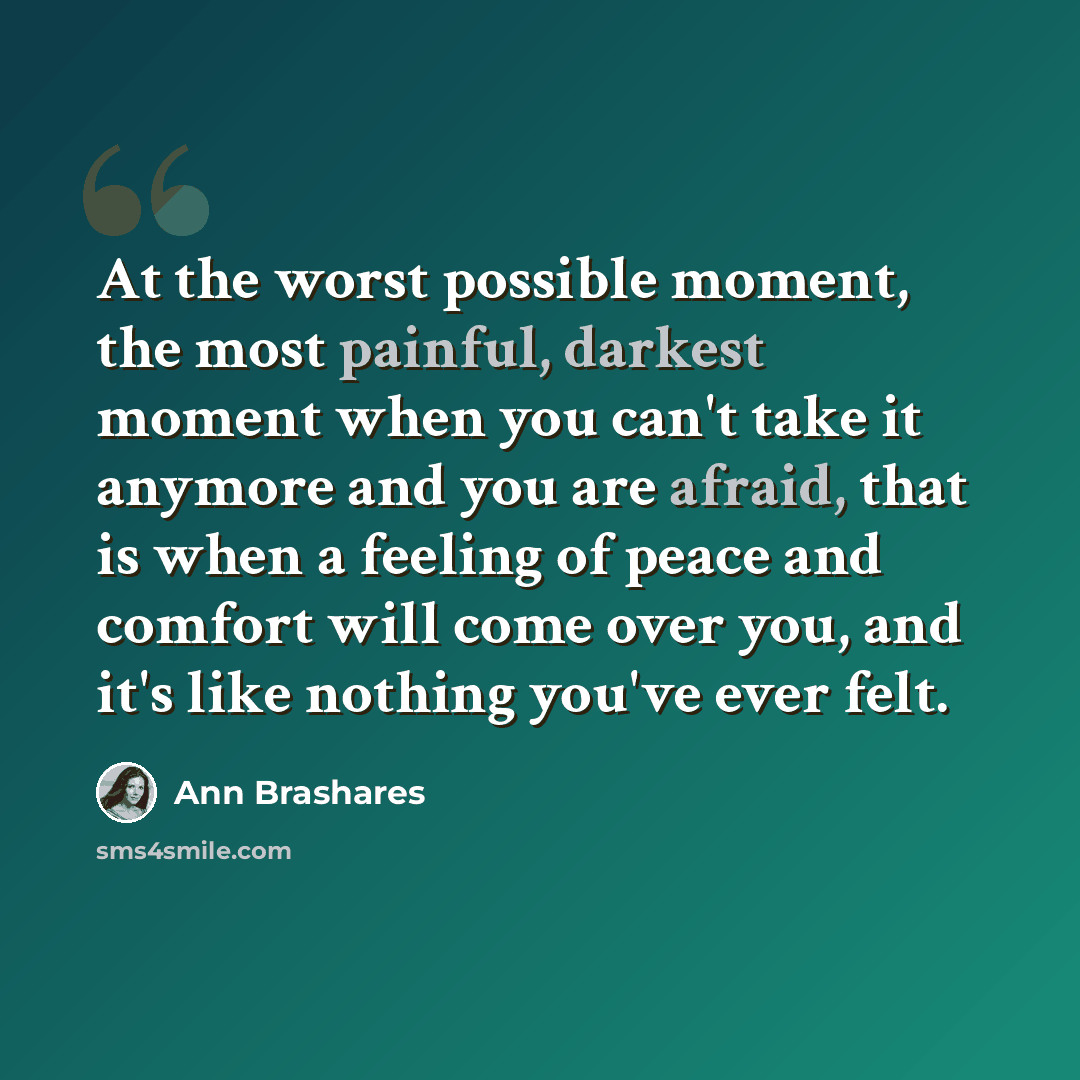 “At the worst possible moment, the most painful, darkest moment when you can't take it anymore and you are afraid, that is when a feeling of peace and comfort will come over you, and it's like nothing you've ever felt.” quote by Ann Brashares