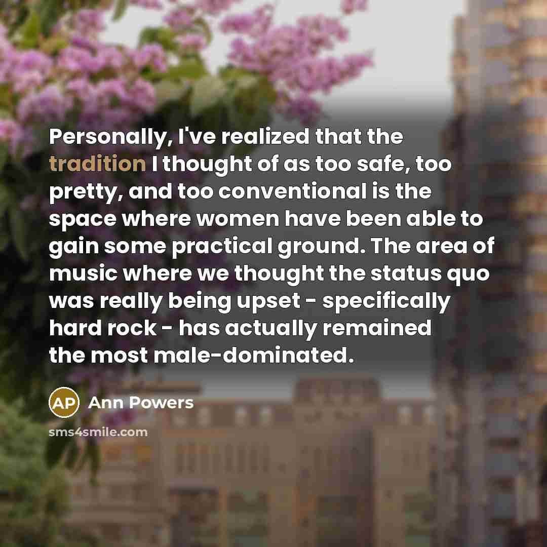 “Personally, I've realized that the tradition I thought of as too safe, too pretty, and too conventional is the space where women have been able to gain some practical ground. The area of music where we thought the status quo was really being upset - specifically hard rock - has actually remained…” quote by Ann Powers