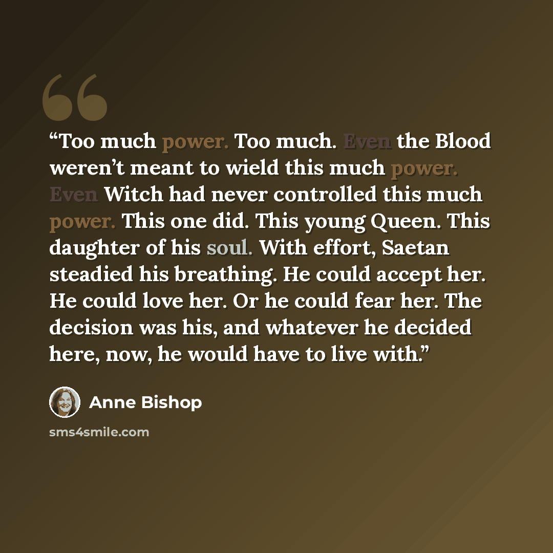 “Too much power. Too much. Even the Blood weren’t meant to wield this much power. Even Witch had never controlled this much power. This one did. This young Queen. This daughter of his soul. With effort, Saetan steadied his breathing. He could accept her. He could love her. Or he could fear her. The…” quote by Anne Bishop