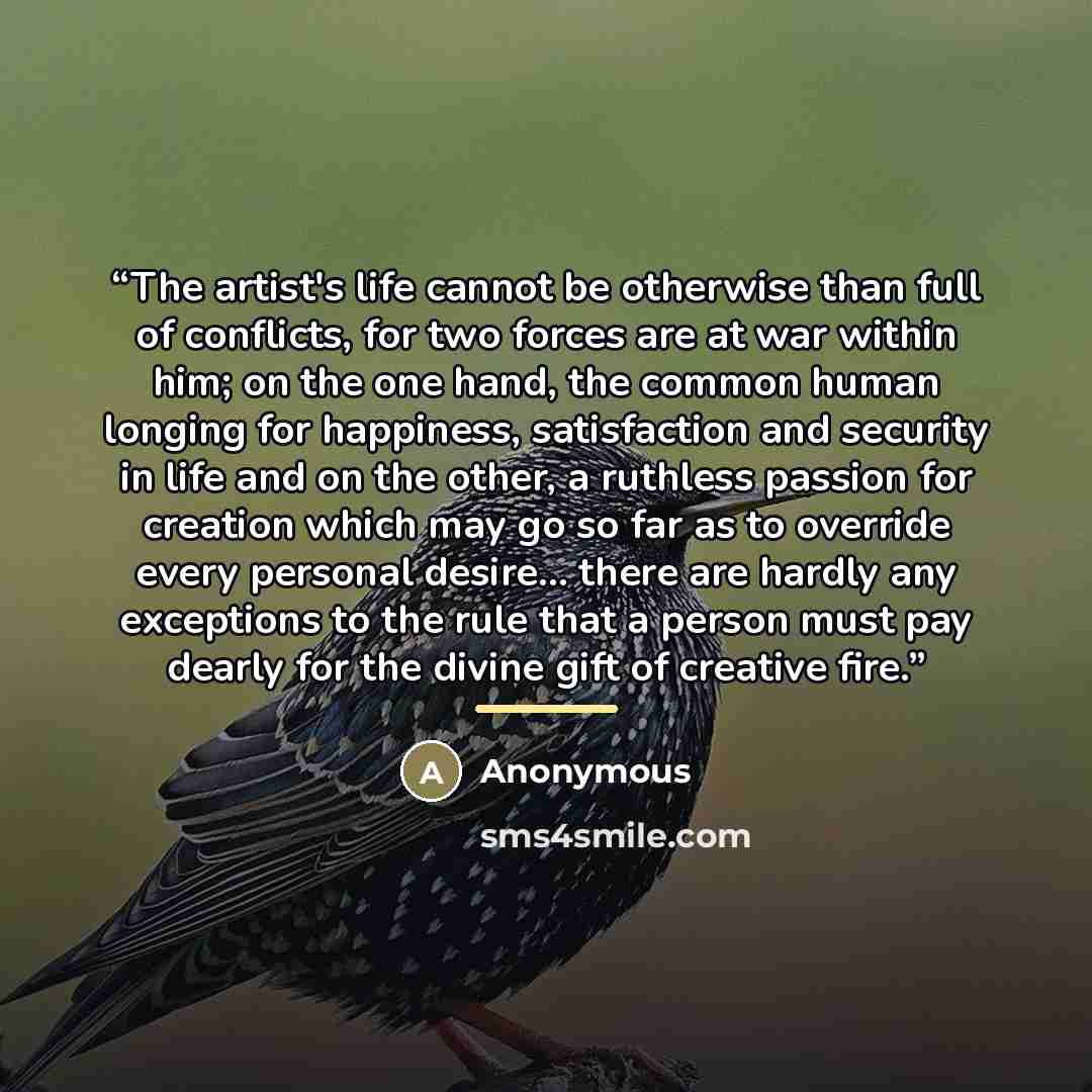 “The artist's life cannot be otherwise than full of conflicts, for two forces are at war within him; on the one hand, the common human longing for happiness, satisfaction and security in life and on the other, a ruthless passion for creation which may go so far as to override every personal…” quote by Anonymous