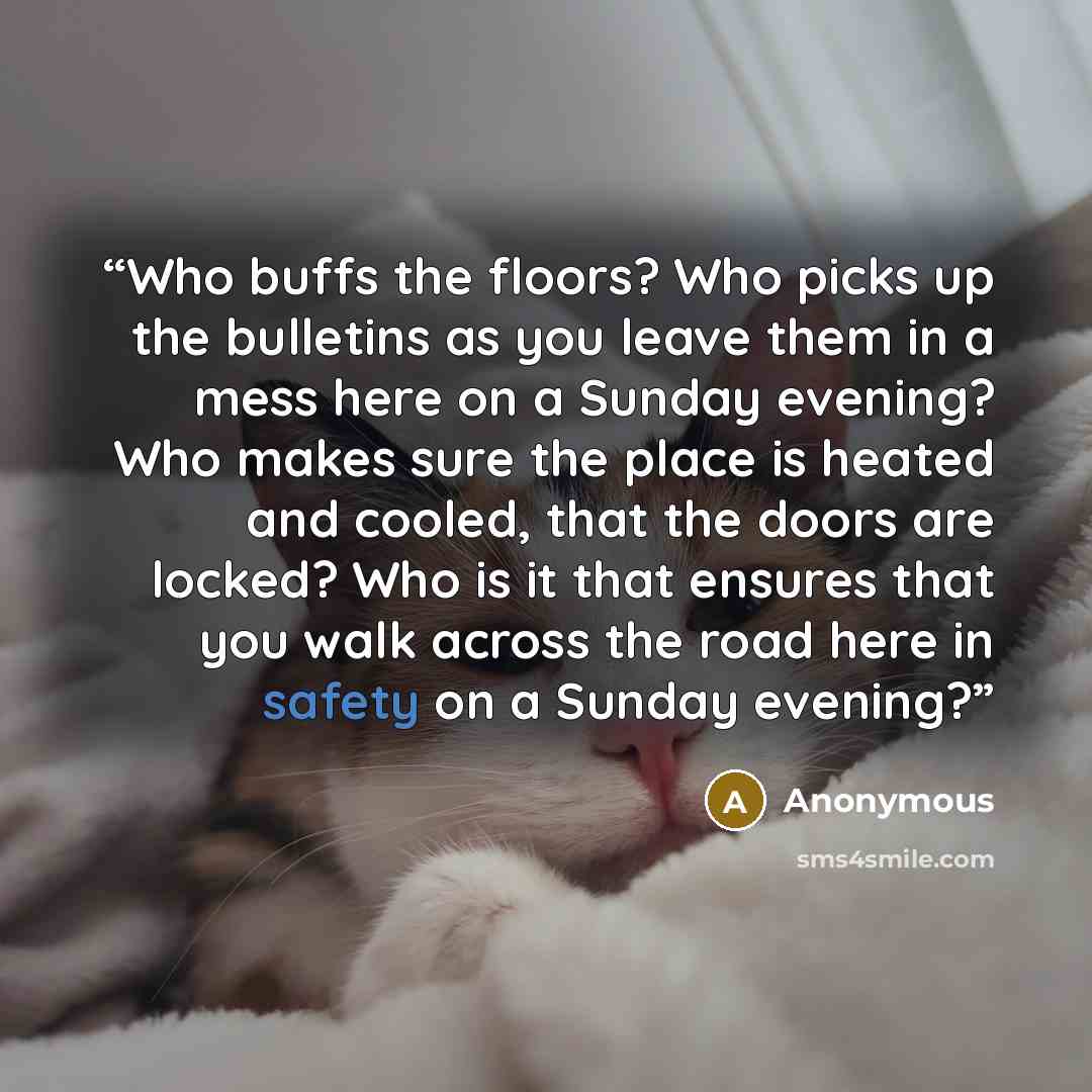 “Who buffs the floors? Who picks up the bulletins as you leave them in a mess here on a Sunday evening? Who makes sure the place is heated and cooled, that the doors are locked? Who is it that ensures that you walk across the road here in safety on a Sunday evening?” quote by Anonymous