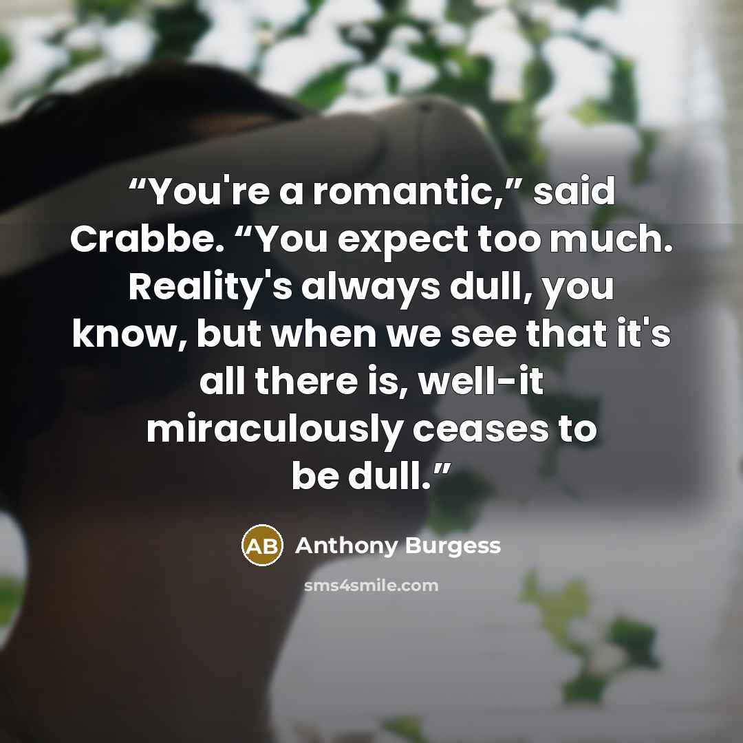 “You're a romantic,” said Crabbe. “You expect too much. Reality's always dull, you know, but when we see that it's all there is, well-it miraculously ceases to be dull.” quote by Anthony Burgess