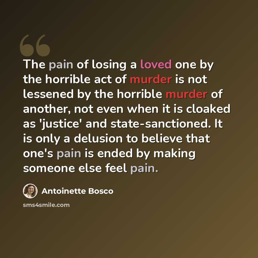 “The pain of losing a loved one by the horrible act of murder is not lessened by the horrible murder of another, not even when it is cloaked as 'justice' and state-sanctioned. It is only a delusion to believe that one's pain is ended by making someone else feel pain.” quote by Antoinette Bosco