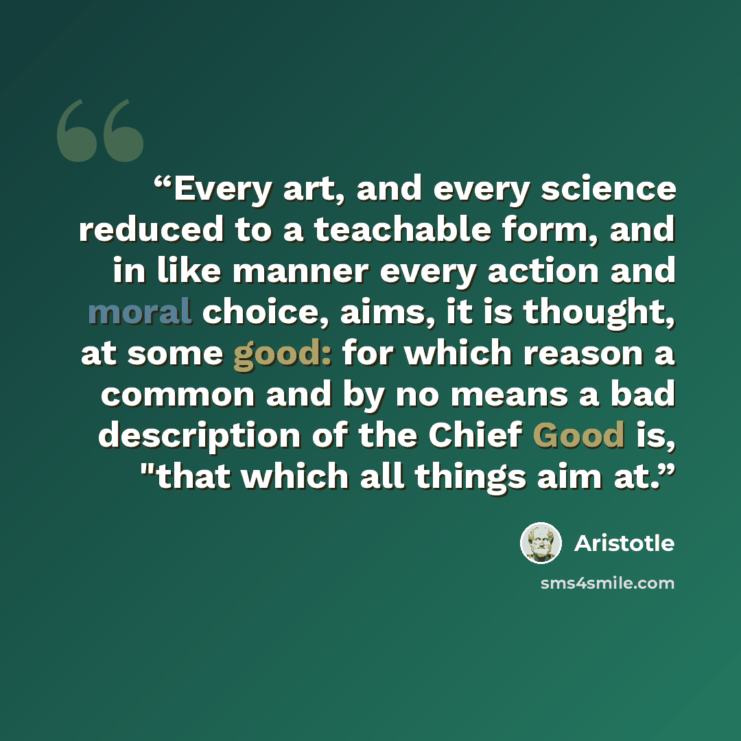 “Every art, and every science reduced to a teachable form, and in like manner every action and moral choice, aims, it is thought, at some good: for which reason a common and by no means a bad description of the Chief Good is, "that which all things aim at.” quote by Aristotle