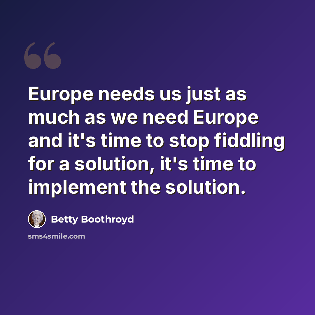 “Europe needs us just as much as we need Europe and it's time to stop fiddling for a solution, it's time to implement the solution.” quote by Betty Boothroyd