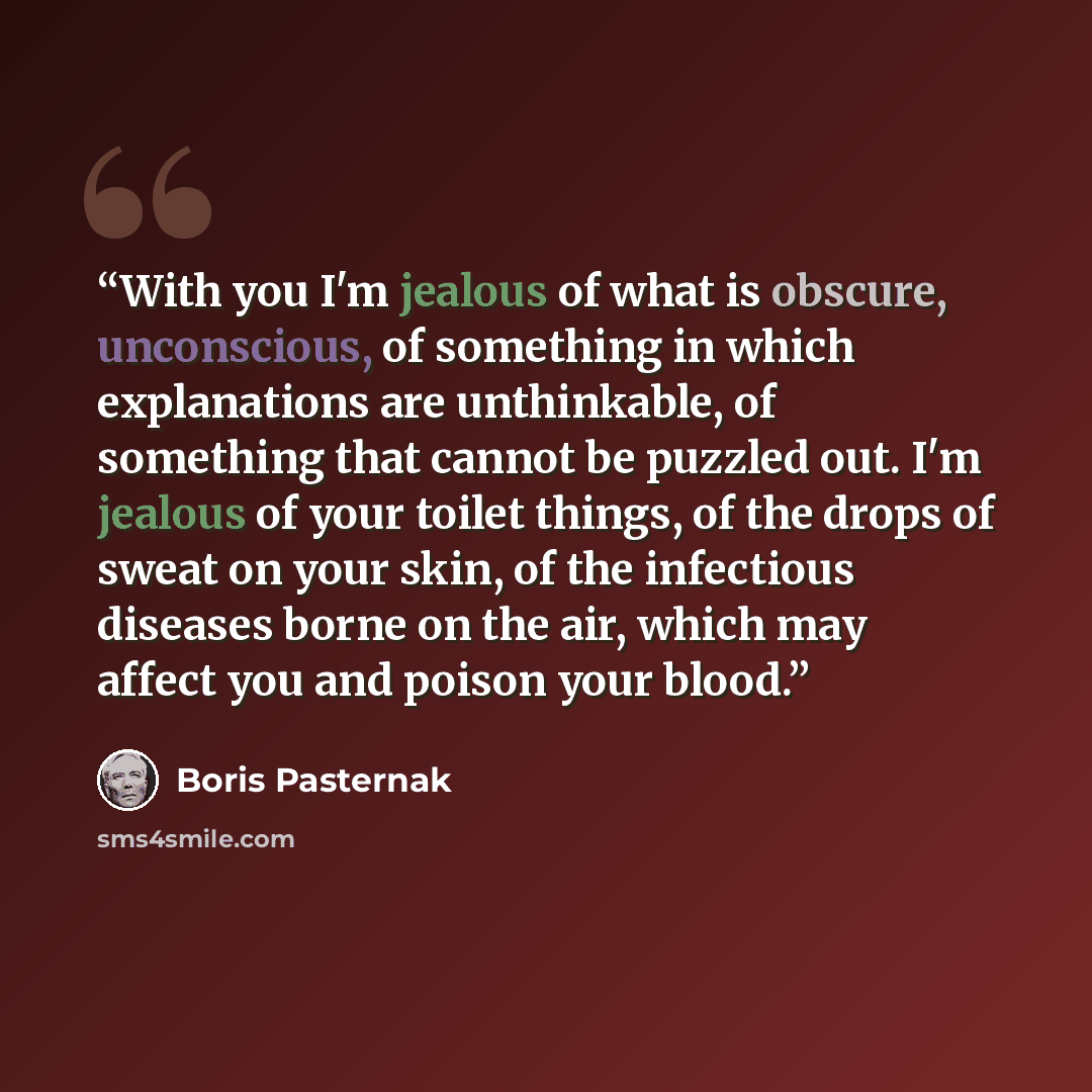 “With you I'm jealous of what is obscure, unconscious, of something in which explanations are unthinkable, of something that cannot be puzzled out. I'm jealous of your toilet things, of the drops of sweat on your skin, of the infectious diseases borne on the air, which may affect you and poison…” quote by Boris Pasternak