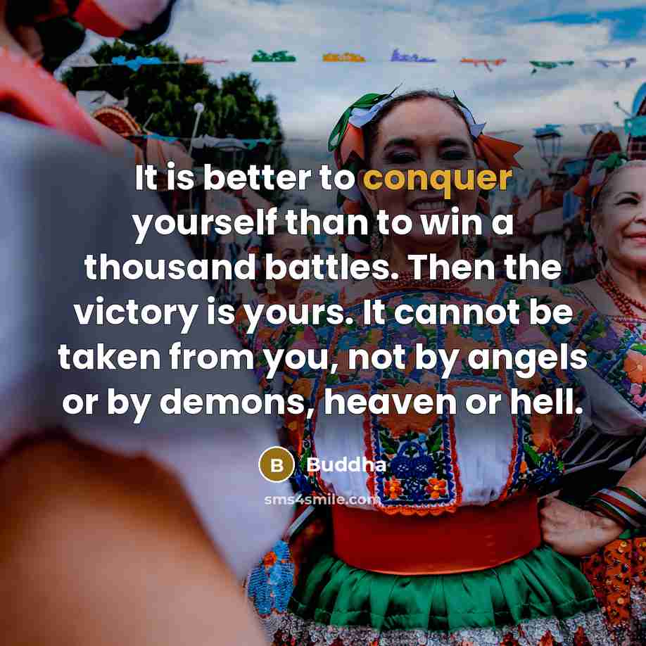 “It is better to conquer yourself than to win a thousand battles. Then the victory is yours. It cannot be taken from you, not by angels or by demons, heaven or hell.” quote by Buddha