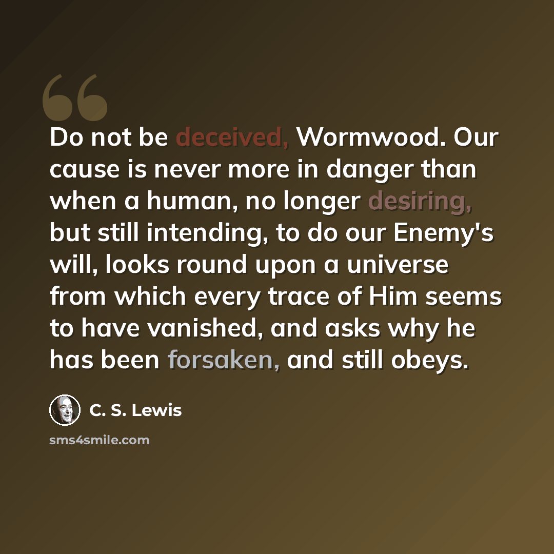 “Do not be deceived, Wormwood. Our cause is never more in danger than when a human, no longer desiring, but still intending, to do our Enemy's will, looks round upon a universe from which every trace of Him seems to have vanished, and asks why he has been forsaken, and still obeys.” quote by C. S. Lewis
