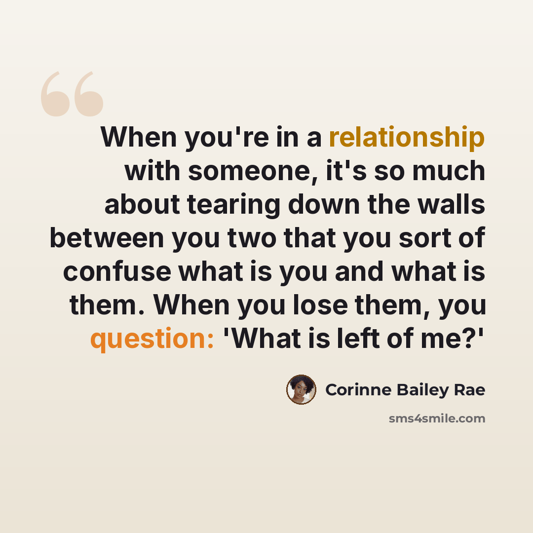 “When you're in a relationship with someone, it's so much about tearing down the walls between you two that you sort of confuse what is you and what is them. When you lose them, you question: 'What is left of me?'” quote by Corinne Bailey Rae