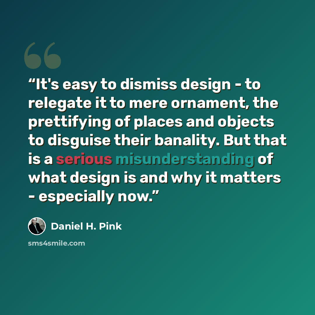 “It's easy to dismiss design - to relegate it to mere ornament, the prettifying of places and objects to disguise their banality. But that is a serious misunderstanding of what design is and why it matters - especially now.” quote by Daniel H. Pink