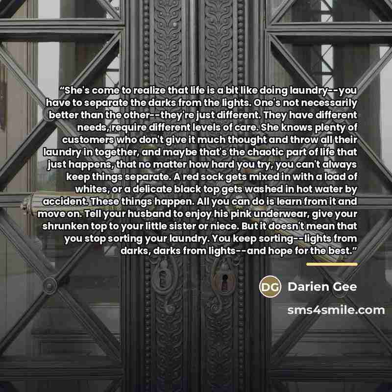 “She's come to realize that life is a bit like doing laundry--you have to separate the darks from the lights. One's not necessarily better than the other--they're just different. They have different needs, require different levels of care. She knows plenty of customers who don't give it much…” quote by Darien Gee