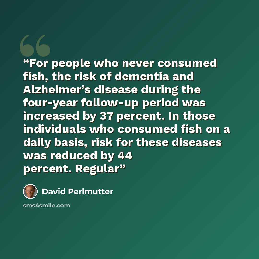 “For people who never consumed fish, the risk of dementia and Alzheimer’s disease during the four-year follow-up period was increased by 37 percent. In those individuals who consumed fish on a daily basis, risk for these diseases was reduced by 44 percent. Regular” quote by David Perlmutter