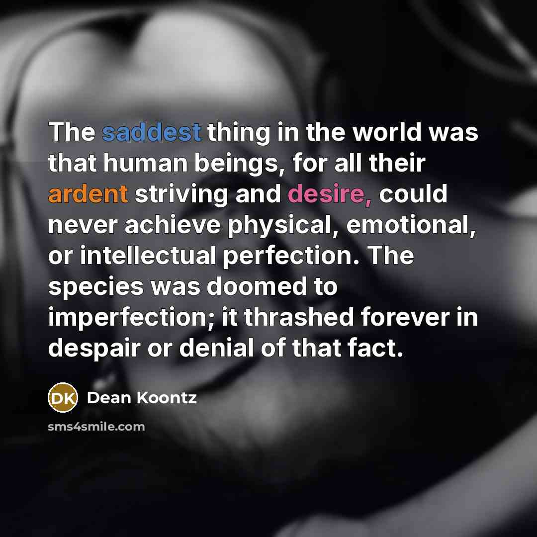 “The saddest thing in the world was that human beings, for all their ardent striving and desire, could never achieve physical, emotional, or intellectual perfection. The species was doomed to imperfection; it thrashed forever in despair or denial of that fact.” quote by Dean Koontz