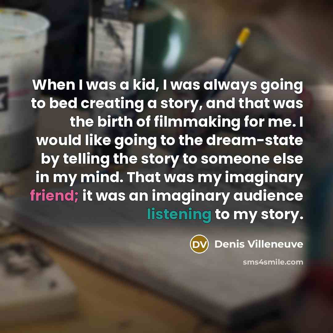 “When I was a kid, I was always going to bed creating a story, and that was the birth of filmmaking for me. I would like going to the dream-state by telling the story to someone else in my mind. That was my imaginary friend; it was an imaginary audience listening to my story.” quote by Denis Villeneuve