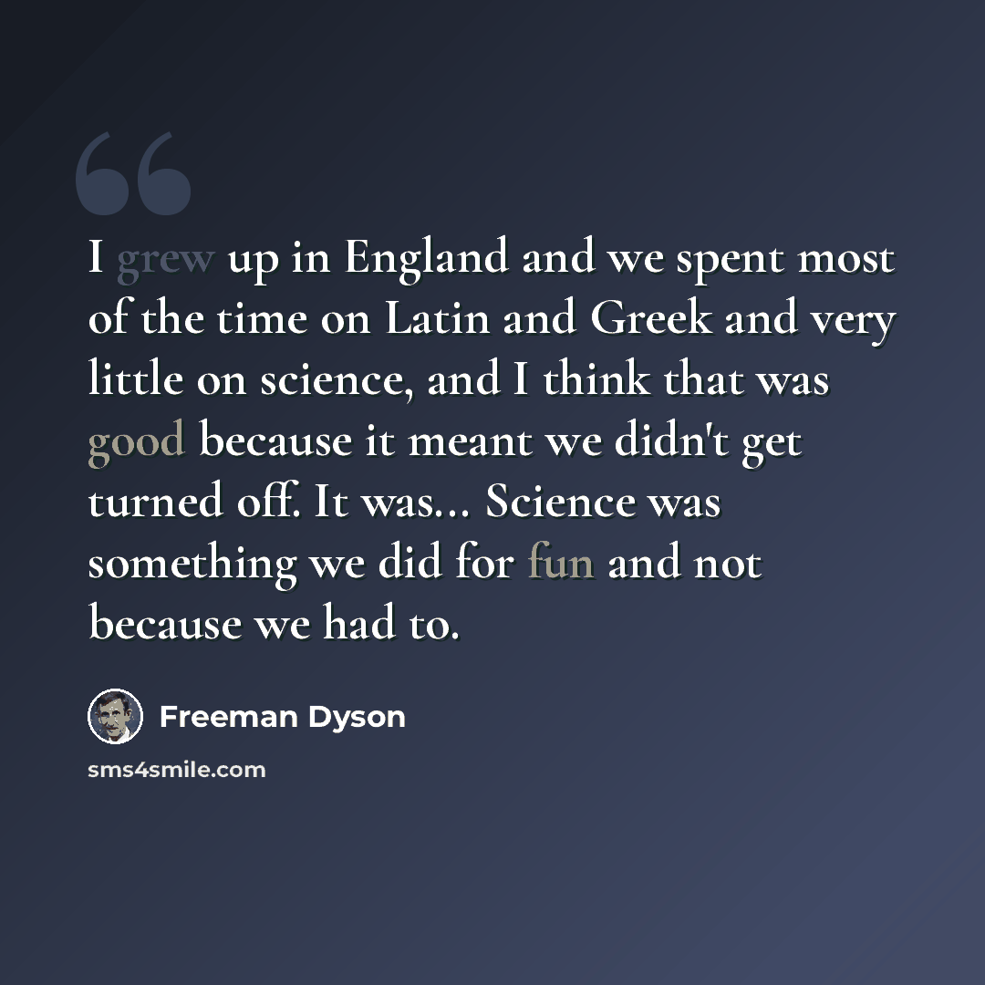 “I grew up in England and we spent most of the time on Latin and Greek and very little on science, and I think that was good because it meant we didn't get turned off. It was... Science was something we did for fun and not because we had to.” quote by Freeman Dyson