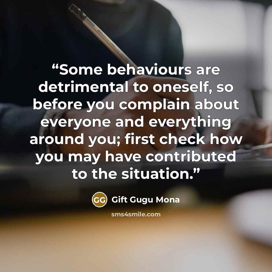 “Some behaviours are detrimental to oneself, so before you complain about everyone and everything around you; first check how you may have contributed to the situation.” quote by Gift Gugu Mona