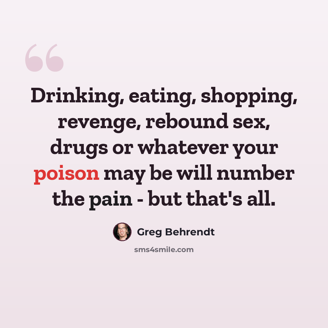 “Drinking, eating, shopping, revenge, rebound sex, drugs or whatever your poison may be will number the pain - but that's all.” quote by Greg Behrendt
