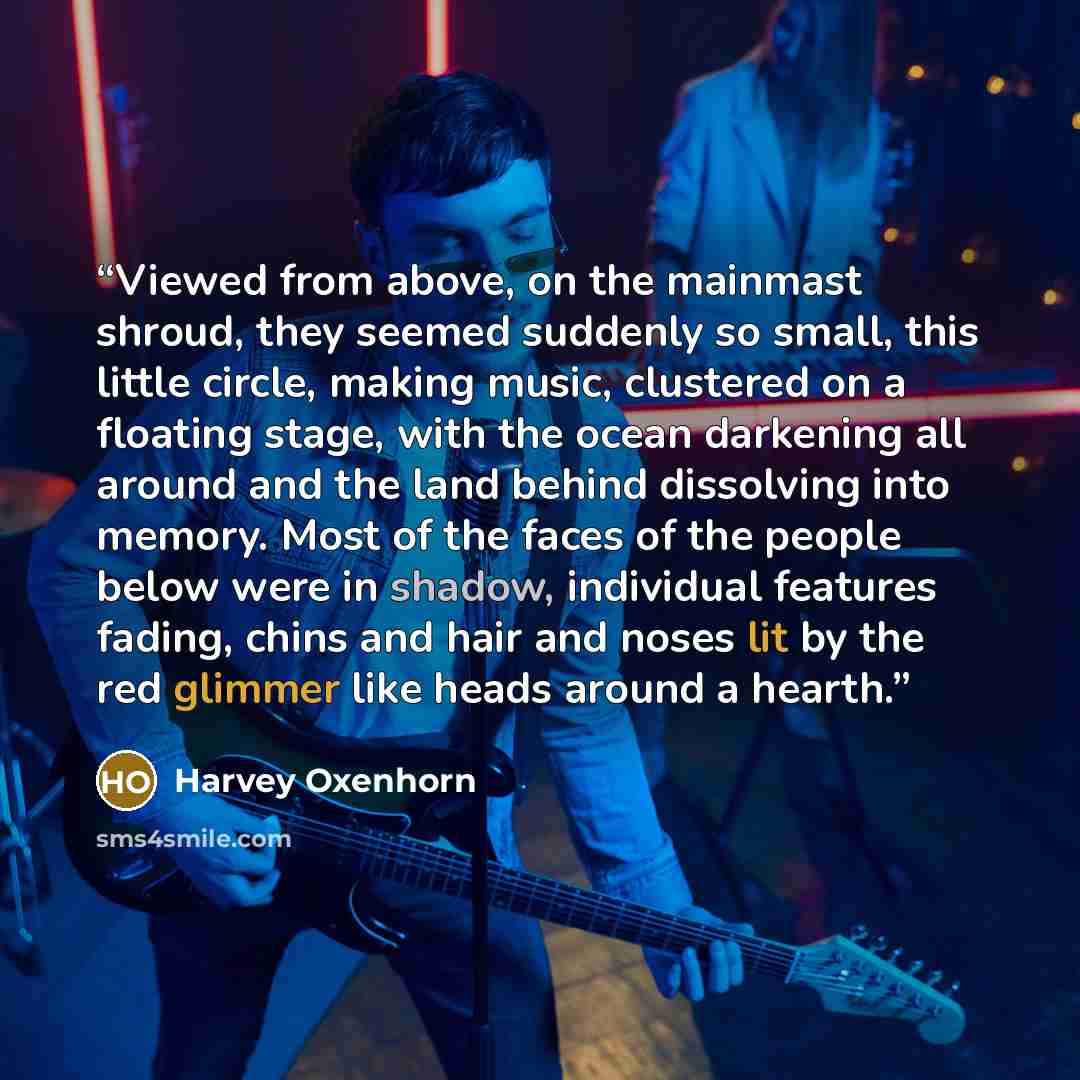 “Viewed from above, on the mainmast shroud, they seemed suddenly so small, this little circle, making music, clustered on a floating stage, with the ocean darkening all around and the land behind dissolving into memory. Most of the faces of the people below were in shadow, individual features…” quote by Harvey Oxenhorn