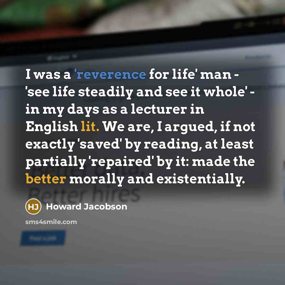 “I was a 'reverence for life' man - 'see life steadily and see it whole' - in my days as a lecturer in English lit. We are, I argued, if not exactly 'saved' by reading, at least partially 'repaired' by it: made the better morally and existentially.” quote by Howard Jacobson