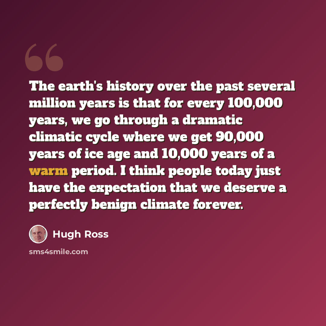 “The earth's history over the past several million years is that for every 100,000 years, we go through a dramatic climatic cycle where we get 90,000 years of ice age and 10,000 years of a warm period. I think people today just have the expectation that we deserve a perfectly benign climate forever.” quote by Hugh Ross