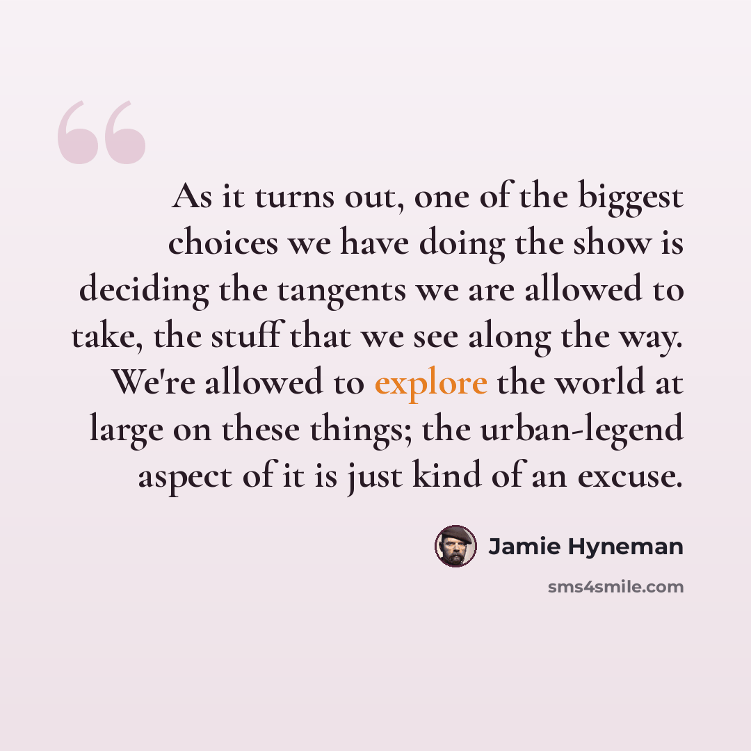 “As it turns out, one of the biggest choices we have doing the show is deciding the tangents we are allowed to take, the stuff that we see along the way. We're allowed to explore the world at large on these things; the urban-legend aspect of it is just kind of an excuse.” quote by Jamie Hyneman