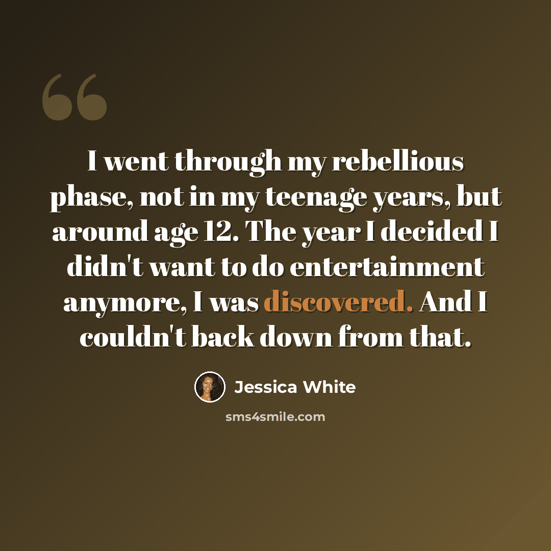 “I went through my rebellious phase, not in my teenage years, but around age 12. The year I decided I didn't want to do entertainment anymore, I was discovered. And I couldn't back down from that.” quote by Jessica White
