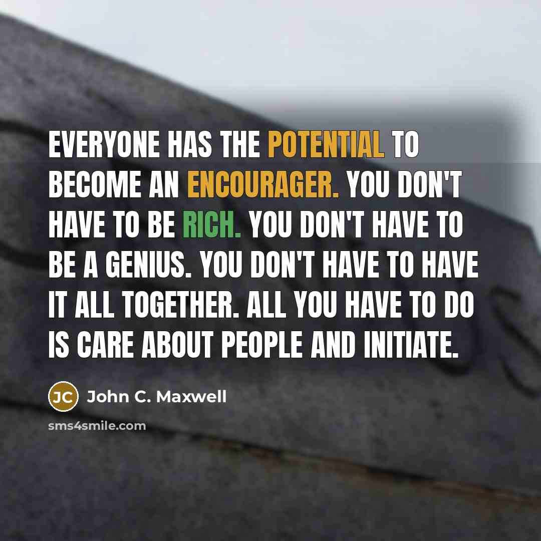 “Everyone has the potential to become an encourager. You don't have to be rich. You don't have to be a genius. You don't have to have it all together. All you have to do is care about people and initiate.” quote by John C. Maxwell