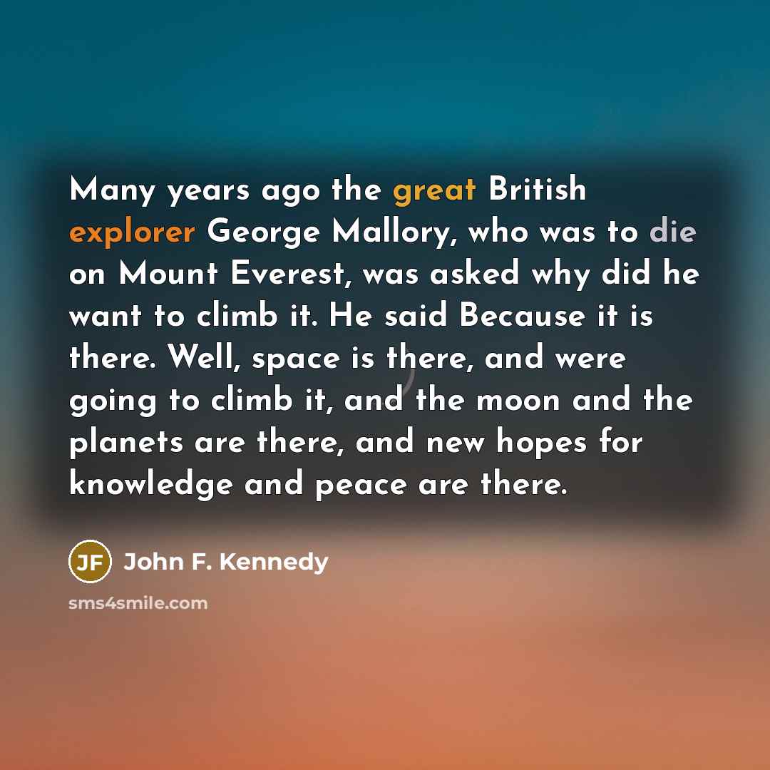 “Many years ago the great British explorer George Mallory, who was to die on Mount Everest, was asked why did he want to climb it. He said Because it is there. Well, space is there, and were going to climb it, and the moon and the planets are there, and new hopes for knowledge and peace are there.” quote by John F. Kennedy