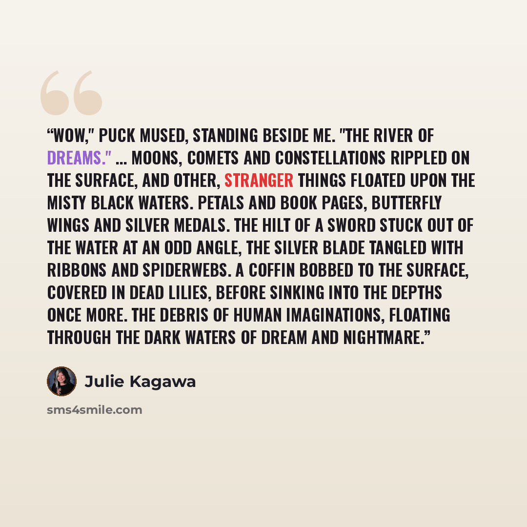 “Wow," Puck mused, standing beside me. "The River of Dreams." ... Moons, comets and constellations rippled on the surface, and other, stranger things floated upon the misty black waters. Petals and book pages, butterfly wings and silver medals. The hilt of a sword stuck out of the water at an odd…” quote by Julie Kagawa