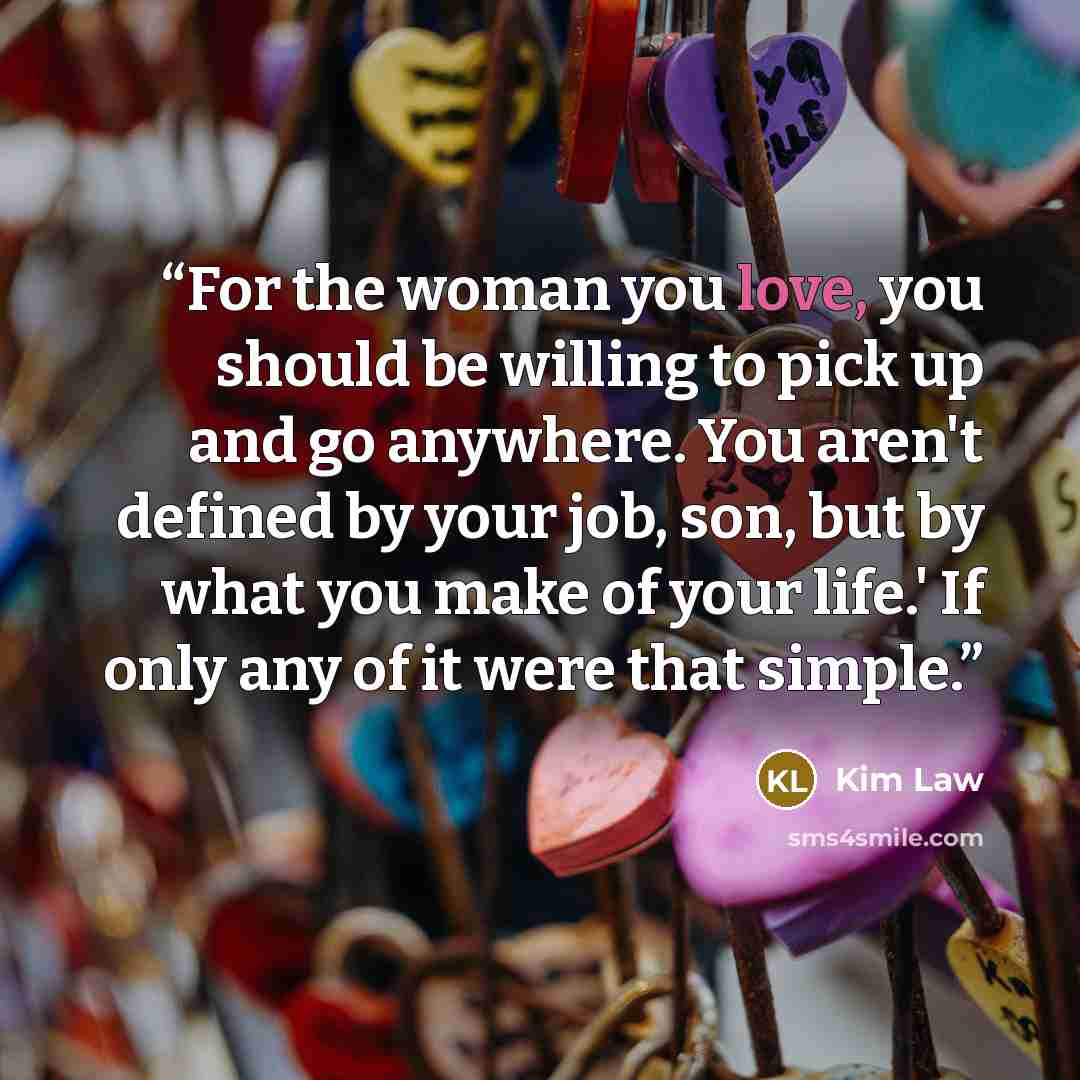 “For the woman you love, you should be willing to pick up and go anywhere. You aren't defined by your job, son, but by what you make of your life.' If only any of it were that simple.” quote by Kim Law