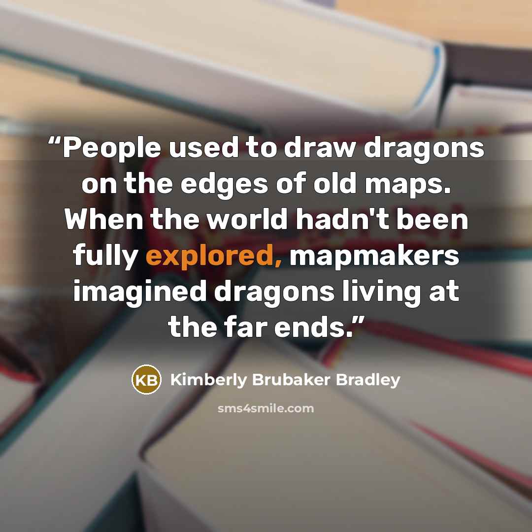 “People used to draw dragons on the edges of old maps. When the world hadn't been fully explored, mapmakers imagined dragons living at the far ends.” quote by Kimberly Brubaker Bradley