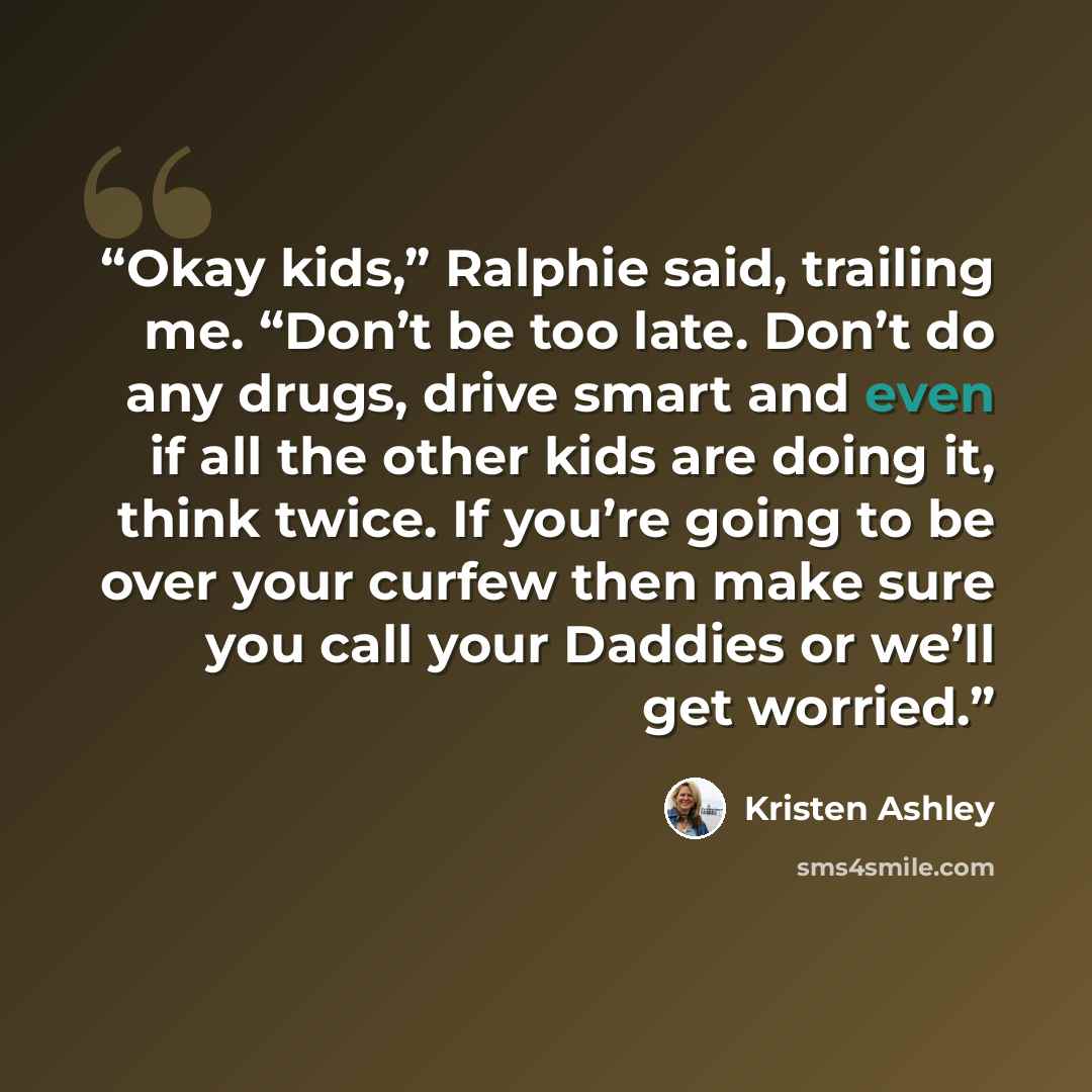 “Okay kids,” Ralphie said, trailing me. “Don’t be too late. Don’t do any drugs, drive smart and even if all the other kids are doing it, think twice. If you’re going to be over your curfew then make sure you call your Daddies or we’ll get worried.” quote by Kristen Ashley