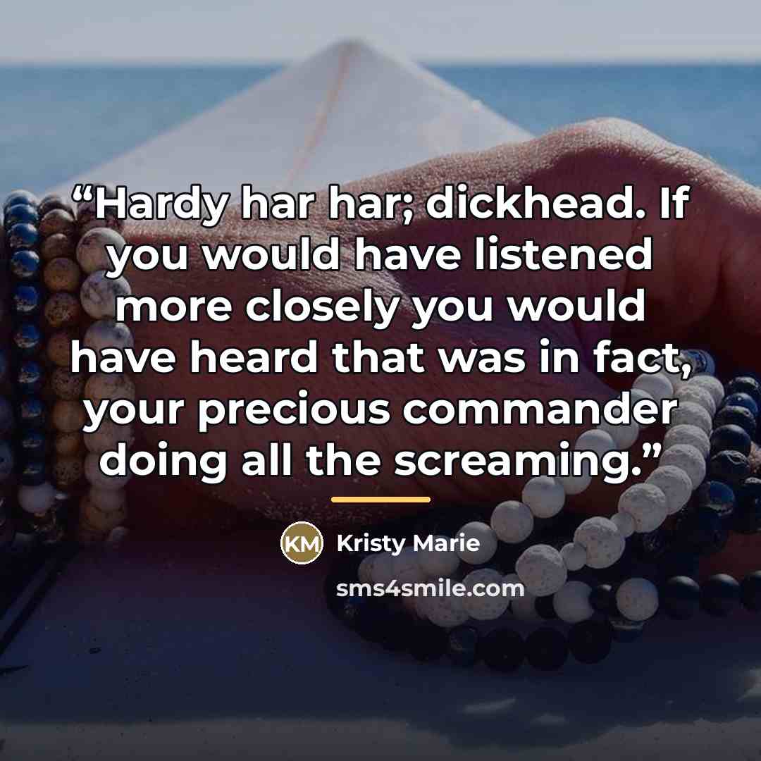“Hardy har har; dickhead. If you would have listened more closely you would have heard that was in fact, your precious commander doing all the screaming.” quote by Kristy Marie