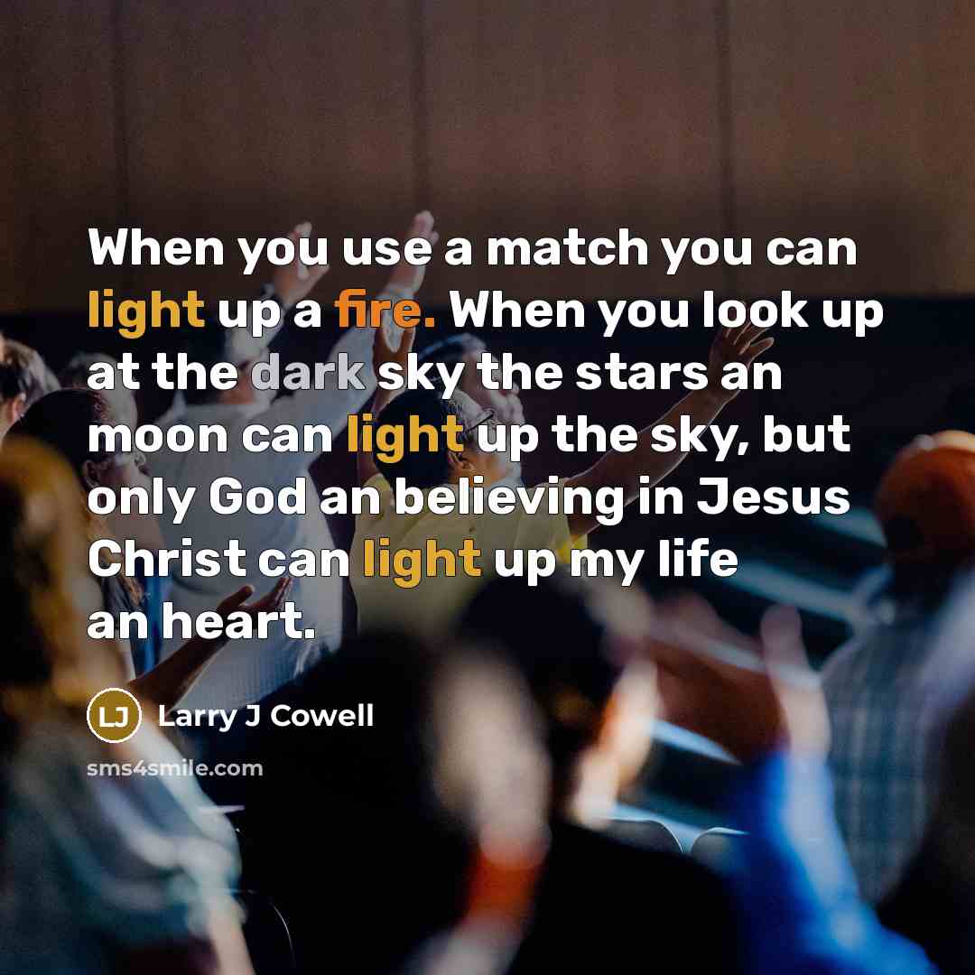 “When you use a match you can light up a fire. When you look up at the dark sky the stars an moon can light up the sky, but only God an believing in Jesus Christ can light up my life an heart.” quote by Larry J Cowell