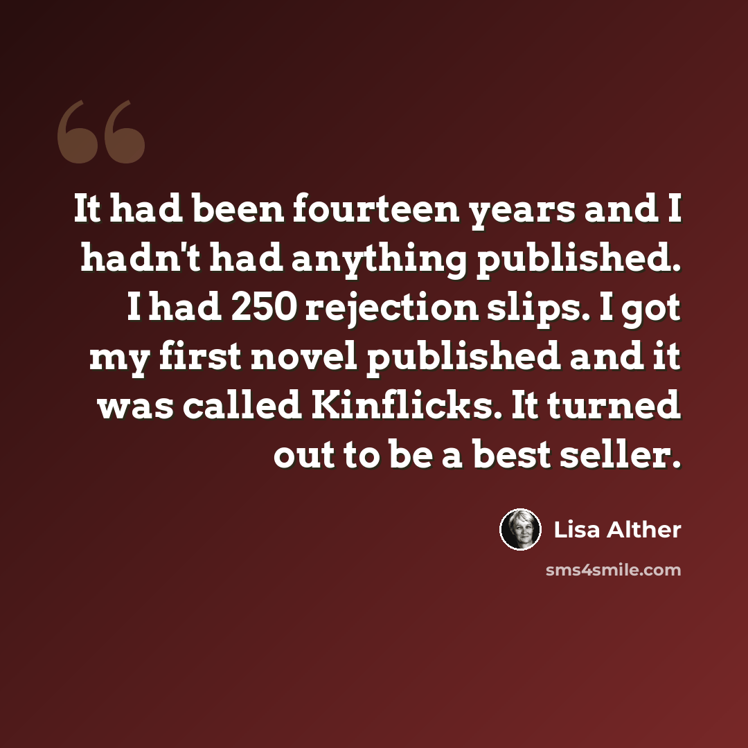 “It had been fourteen years and I hadn't had anything published. I had 250 rejection slips. I got my first novel published and it was called Kinflicks. It turned out to be a best seller.” quote by Lisa Alther