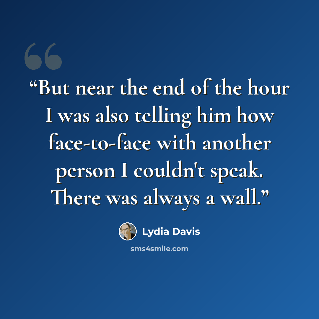 “But near the end of the hour I was also telling him how face-to-face with another person I couldn't speak. There was always a wall.” quote by Lydia Davis