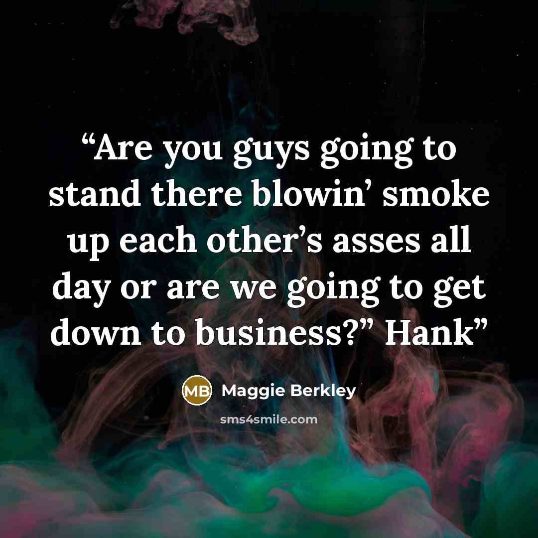 “Are you guys going to stand there blowin’ smoke up each other’s asses all day or are we going to get down to business?” Hank” quote by Maggie Berkley