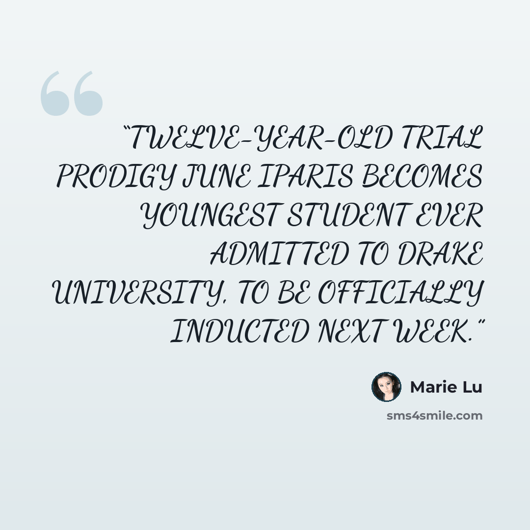 “TWELVE-YEAR-OLD TRIAL PRODIGY JUNE IPARIS BECOMES YOUNGEST STUDENT EVER ADMITTED TO DRAKE UNIVERSITY, TO BE OFFICIALLY INDUCTED NEXT WEEK.” quote by Marie Lu