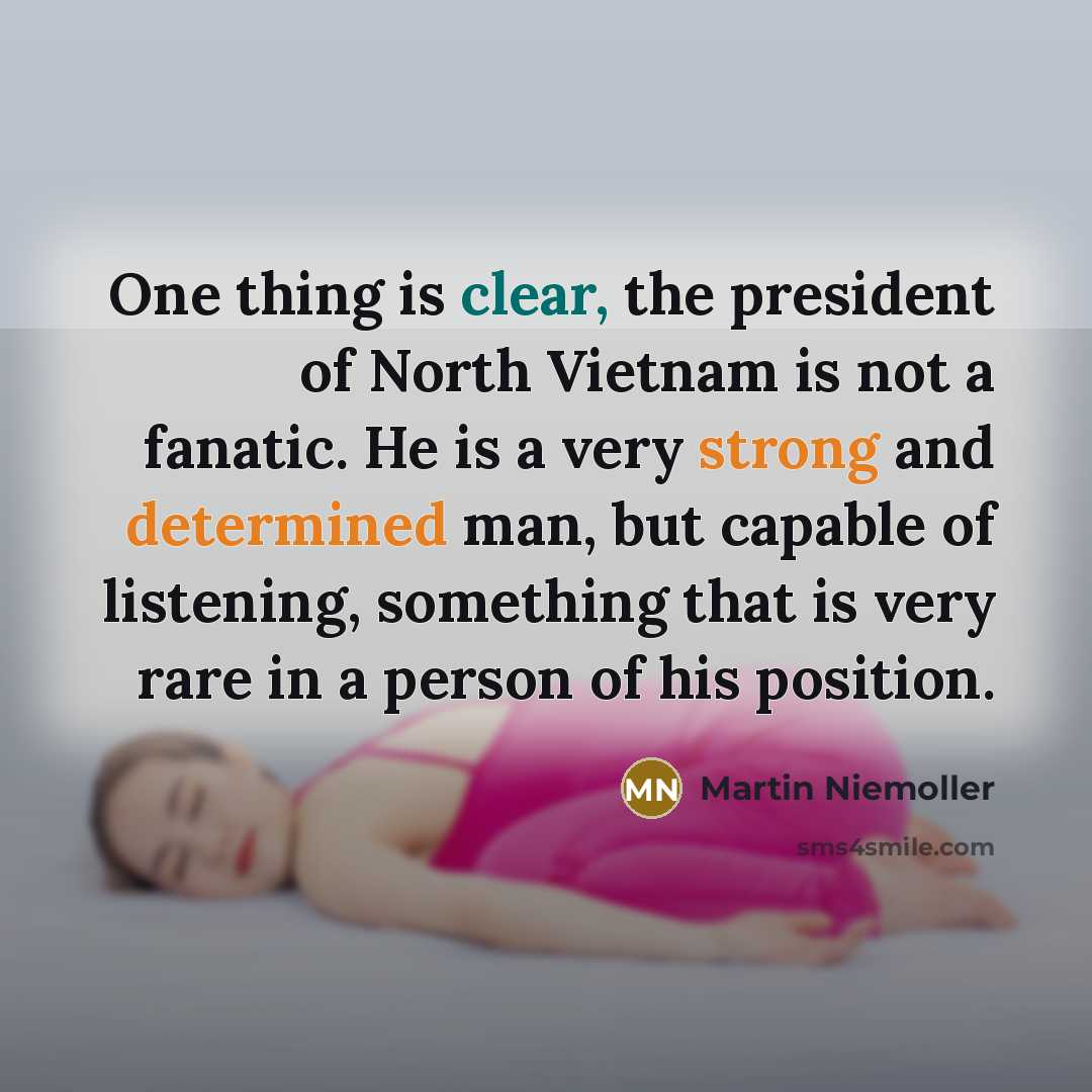 “One thing is clear, the president of North Vietnam is not a fanatic. He is a very strong and determined man, but capable of listening, something that is very rare in a person of his position.” quote by Martin Niemoller