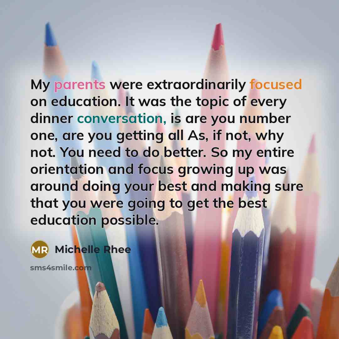 “My parents were extraordinarily focused on education. It was the topic of every dinner conversation, is are you number one, are you getting all As, if not, why not. You need to do better. So my entire orientation and focus growing up was around doing your best and making sure that you were going…” quote by Michelle Rhee