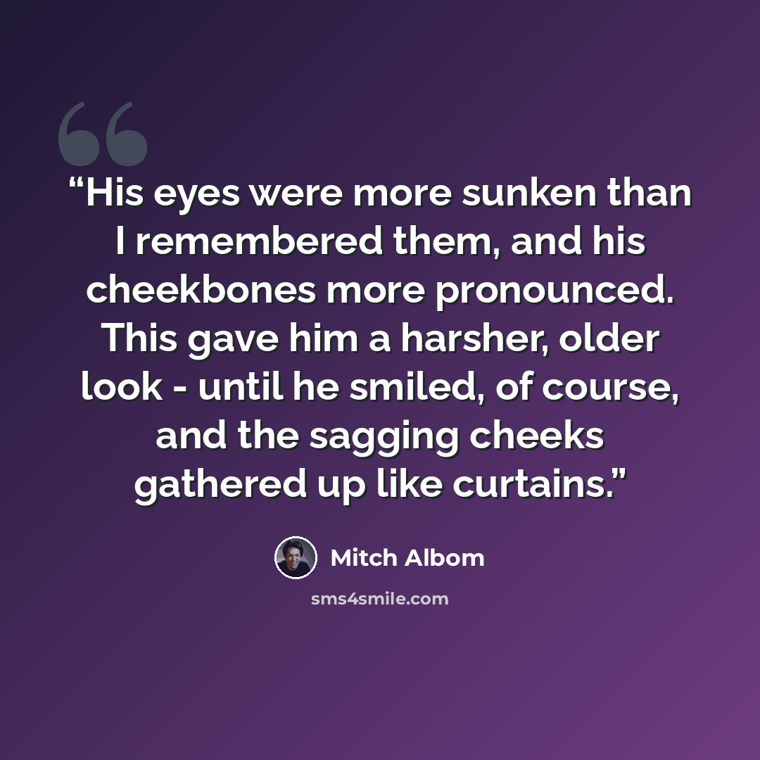 “His eyes were more sunken than I remembered them, and his cheekbones more pronounced. This gave him a harsher, older look - until he smiled, of course, and the sagging cheeks gathered up like curtains.” quote by Mitch Albom