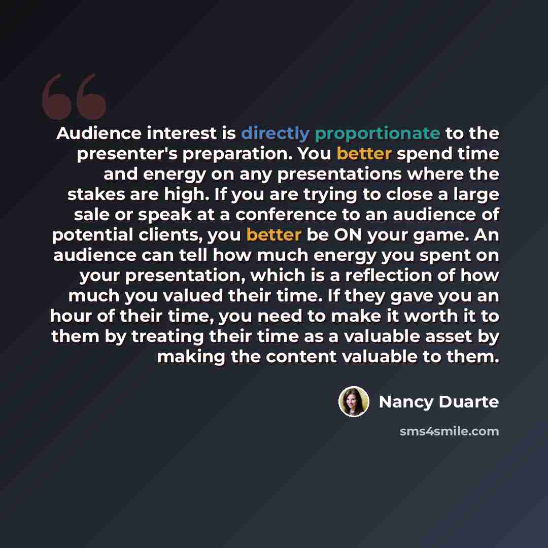 “Audience interest is directly proportionate to the presenter's preparation. You better spend time and energy on any presentations where the stakes are high. If you are trying to close a large sale or speak at a conference to an audience of potential clients, you better be ON your game. An audience…” quote by Nancy Duarte
