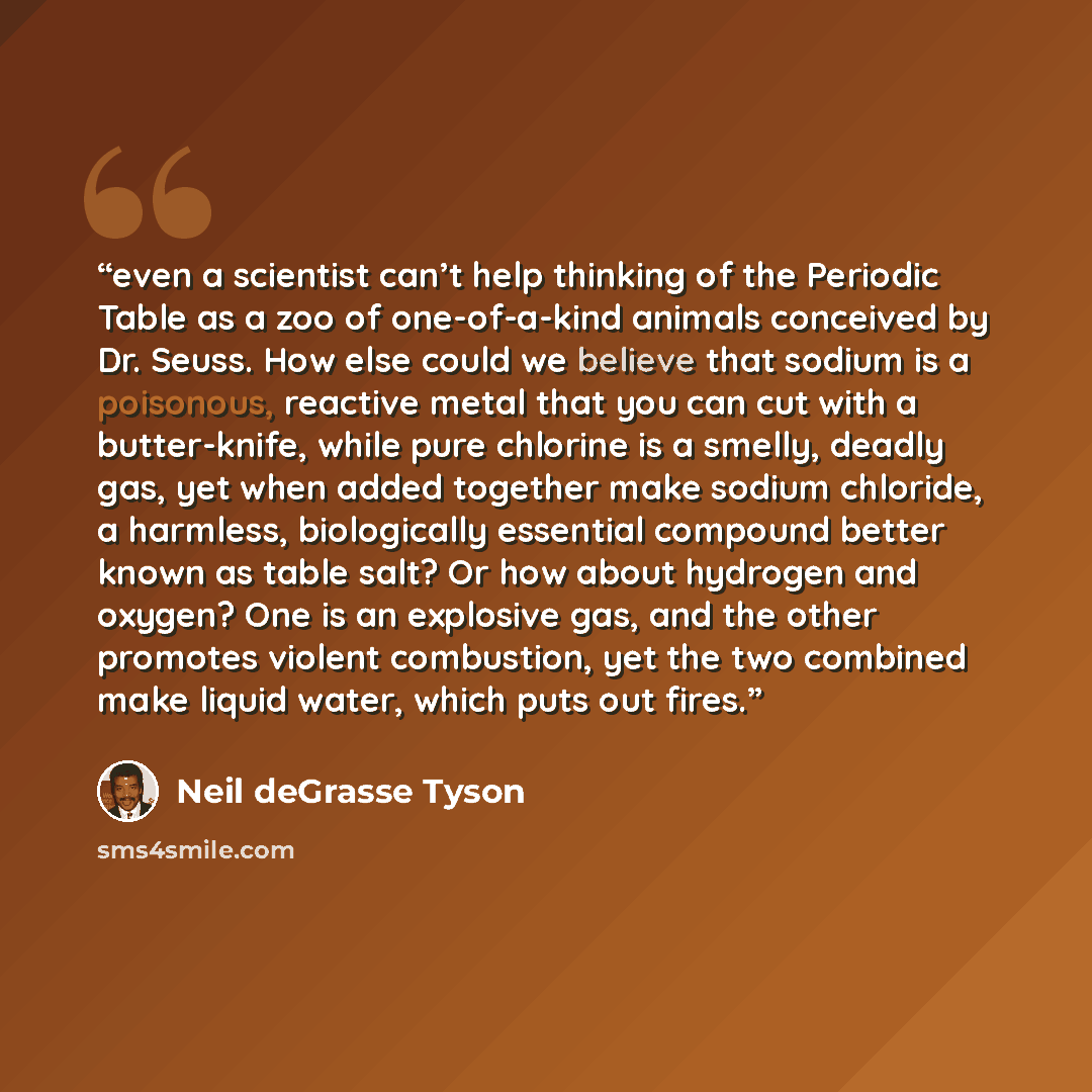 “even a scientist can’t help thinking of the Periodic Table as a zoo of one-of-a-kind animals conceived by Dr. Seuss. How else could we believe that sodium is a poisonous, reactive metal that you can cut with a butter-knife, while pure chlorine is a smelly, deadly gas, yet when added together make…” quote by Neil deGrasse Tyson